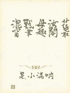 混战母汝花无弹窗笔趣阁最新更新内