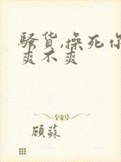 骚货,操死你,爽不爽