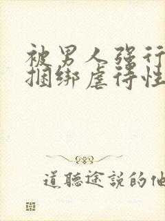 被男人强行束缚捆绑虐待性调教