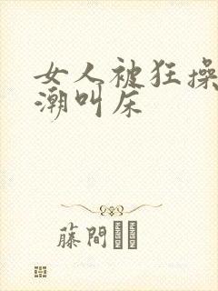 女人被狂操到高潮叫床