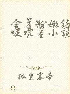 含着粉嫩的乳尖吸吮着小说