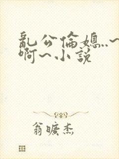 乱公伦媳..~啊~小说