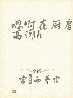 嗯啊在厨房做到高潮h