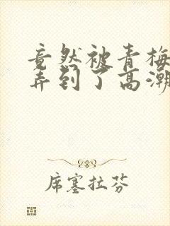 竟然被青梅竹马弄到了高潮土豪漫画