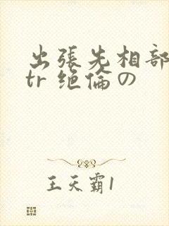 出张先相部屋ntr 绝伦の