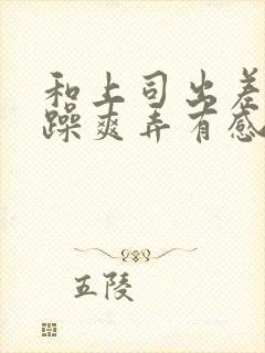 和上司出差我被躁爽弄有感觉