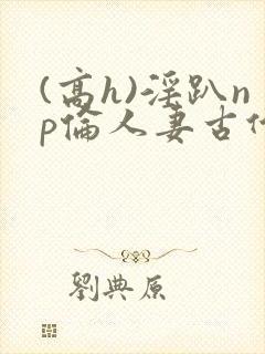 (高h)淫趴np伦人妻古代