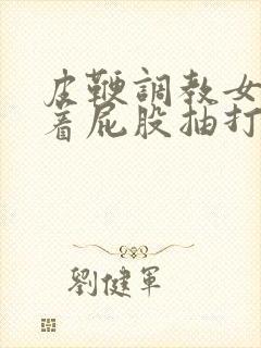 皮鞭调教女仆翘着屁股抽打