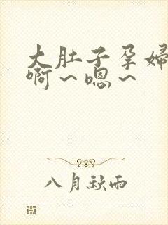 大肚子孕妇高潮啊～嗯～