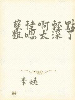 孽徒啊轻点灬太粗嗯太深了