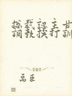 总裁认主甘愿被调教挨打训诫文