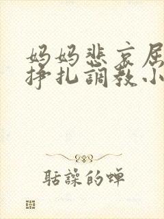 妈妈悲哀屈辱的挣扎调教小说