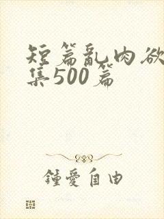 短篇乱肉欲文合集500篇