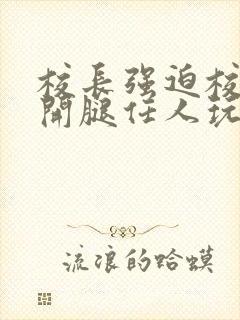 校长强迫校花张开腿任人玩弄小说