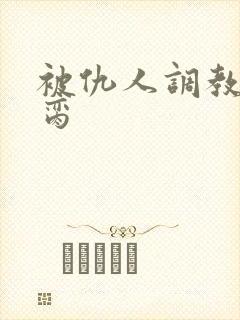 被仇人调教成禁脔