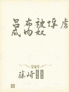 吕布被俘虏调教成肉奴