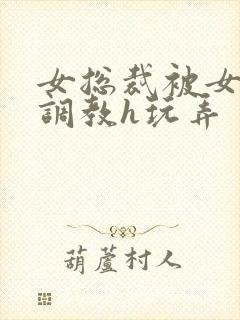 女总裁被女下属调教h玩弄