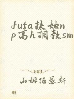 futa扶她np高h调教sm