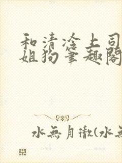 和清冷上司成了姐狗笔趣阁小说免费