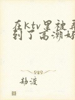 在ktv里被弄到了高潮好爽