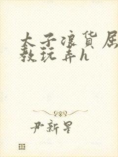 太子浪货屈辱调教玩弄h