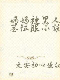 妈妈被黑人的巨茎征服小说