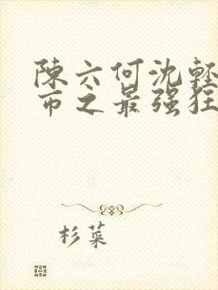 陈六何沈轻舞都市之最强狂兵最新章节