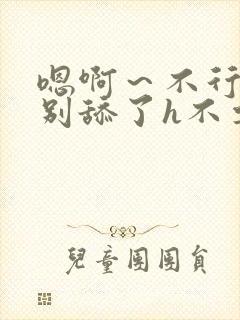 嗯啊～不行了h别舔了h不要了h