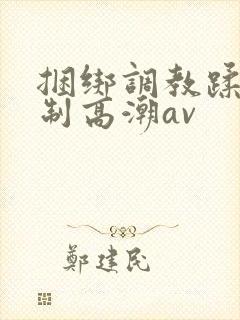 捆绑调教蹂躏强制高潮av