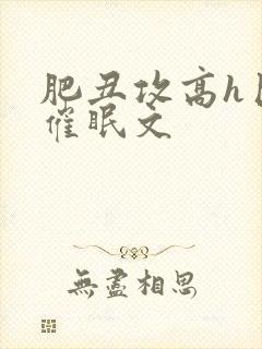 肥丑攻高h巨肉催眠文