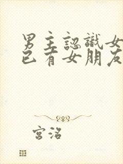 男主认识女主时已有女朋友的小说