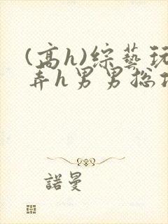 (高h)综艺玩弄h男男总攻