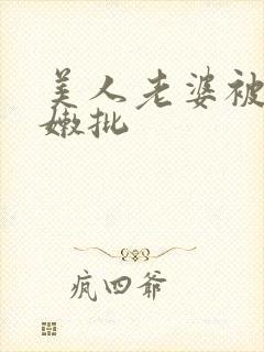美人老婆被玩坏嫩批