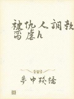 被仇人调教成禁脔虐h