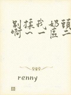 别揉我奶头嗯～啊～一区二区