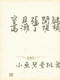 宝贝张开腿嗯啊高潮了视频