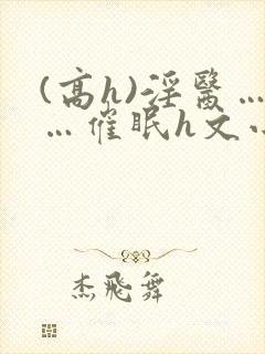 (高h)淫医……催眠h文小说