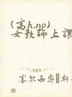 (高h,np)女教师上课h文