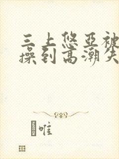 三上悠亚被狂c操到高潮失禁