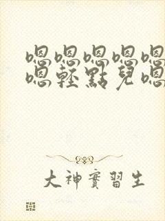 嗯嗯嗯嗯嗯嗯嗯嗯轻点儿嗯嗯嗯