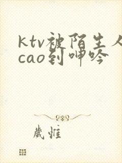 ktv被陌生人cao到呻吟