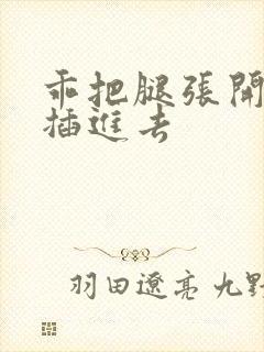 乖把腿张开让我插进去