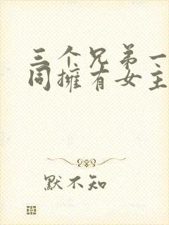 三个兄弟一起共同拥有女主的小说名