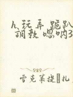 h 玩弄 跪趴 调教 嗯呐3d