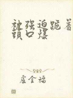 被强迫跪着按着头口爆