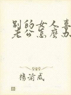 别的女人喜欢我老公怎么办