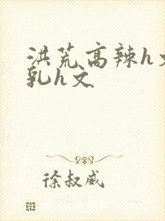 洪荒高辣h文乱乳h文