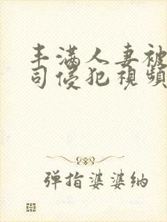 丰满人妻被夫上司侵犯视频