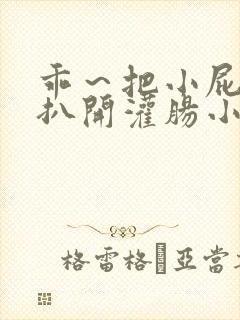 乖～把小屁股眼扒开灌肠小说