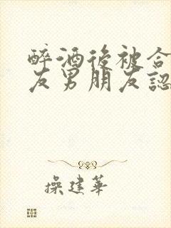 醉酒后被合租室友男朋友认错后by阿司匹林